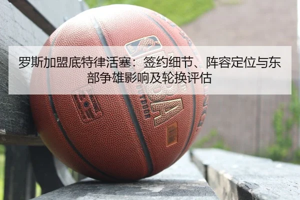 罗斯加盟底特律活塞：签约细节、阵容定位与东部争雄影响及轮换评估